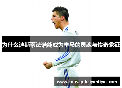 为什么迪斯蒂法诺能成为皇马的灵魂与传奇象征