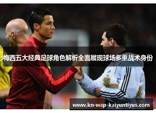 梅西五大经典足球角色解析全面展现球场多重战术身份