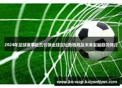 2024年足球赛事能否引领全球足坛新格局及未来发展趋势探讨