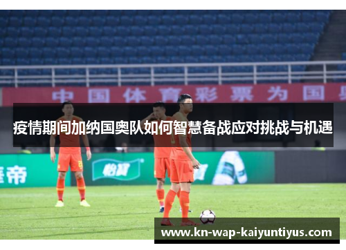 疫情期间加纳国奥队如何智慧备战应对挑战与机遇