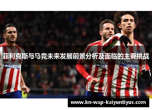 菲利克斯与马竞未来发展前景分析及面临的主要挑战