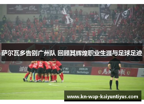 萨尔瓦多告别广州队 回顾其辉煌职业生涯与足球足迹