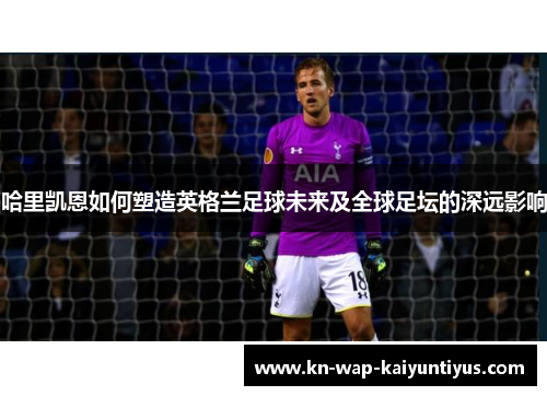哈里凯恩如何塑造英格兰足球未来及全球足坛的深远影响