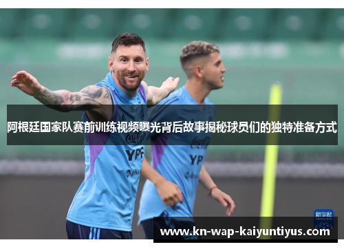 阿根廷国家队赛前训练视频曝光背后故事揭秘球员们的独特准备方式
