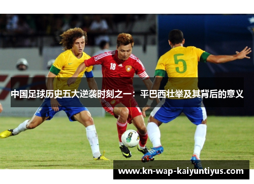 中国足球历史五大逆袭时刻之一：平巴西壮举及其背后的意义