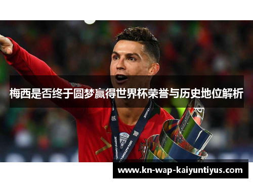 梅西是否终于圆梦赢得世界杯荣誉与历史地位解析