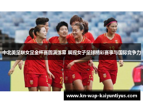 中北美足联女足金杯赛圆满落幕 展现女子足球精彩赛事与国际竞争力