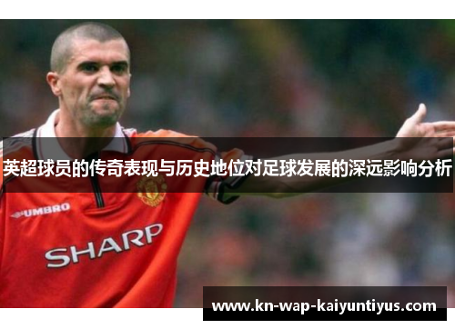 英超球员的传奇表现与历史地位对足球发展的深远影响分析