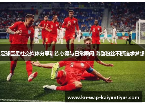 足球巨星社交媒体分享训练心得与日常瞬间 激励粉丝不断追求梦想