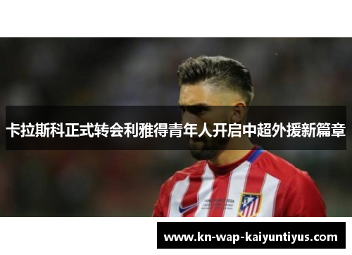 卡拉斯科正式转会利雅得青年人开启中超外援新篇章